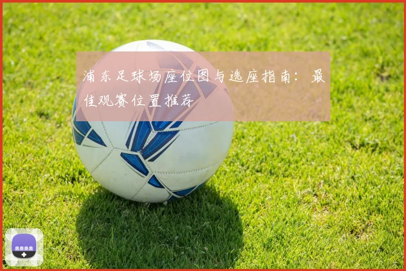 浦东足球场座位图与选座指南：最佳观赛位置推荐