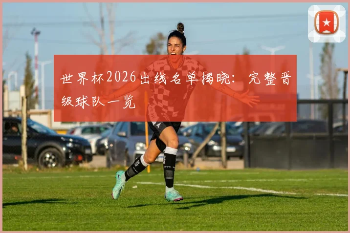 世界杯2026出线名单揭晓：完整晋级球队一览