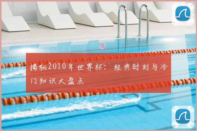 揭秘2010年世界杯：经典时刻与冷门知识大盘点