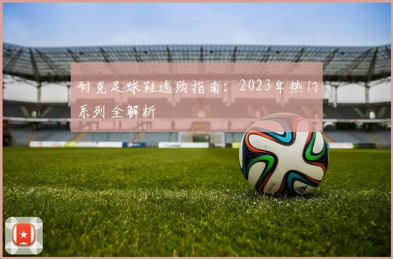 耐克足球鞋选购指南：2023年热门系列全解析