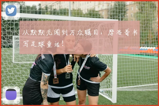 从默默无闻到万众瞩目,摩洛哥书写足球童话!