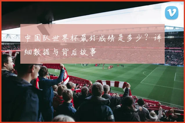 中国队世界杯最好成绩是多少？详细数据与背后故事