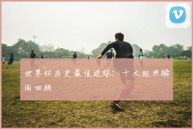 世界杯历史最佳进球：十大经典瞬间回顾